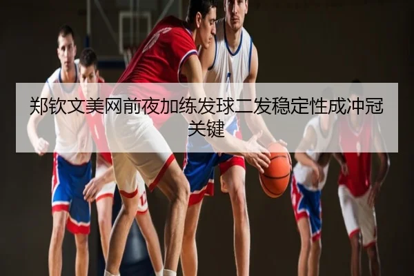 郑钦文美网前夜加练发球二发稳定性成冲冠关键